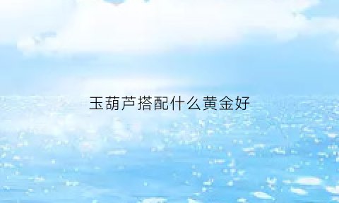 玉葫芦搭配什么黄金好(玉葫芦吊坠搭配什么链)