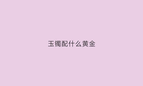 玉镯配什么黄金(玉镯配什么黄金项链好看)