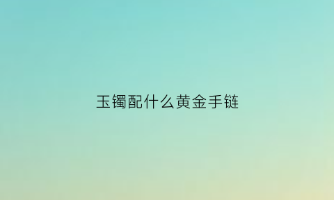 玉镯配什么黄金手链(玉手镯配什么项链好看)