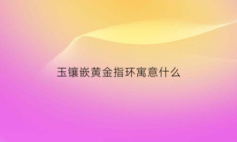 玉镶嵌黄金指环寓意什么(玉镶黄金的吊坠值钱吗)