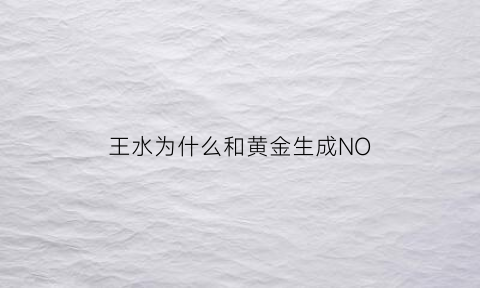 王水为什么和黄金生成NO(王水为什么能溶解金和铂)