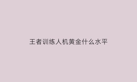 王者训练人机黄金什么水平(王者荣耀训练营王者人机怎么打赢)