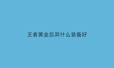 王者黄金后羿什么装备好(王者黄金后羿什么装备好一点)