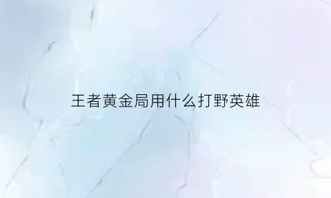 王者黄金局用什么打野英雄(王者黄金局用什么打野英雄好打)