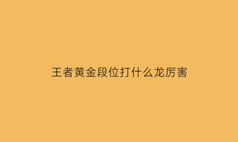 王者黄金段位打什么龙厉害(王者荣耀黄金段位怎么打用什么英雄最合适)