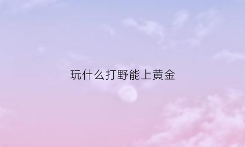 玩什么打野能上黄金