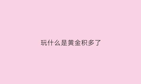 玩什么是黄金积多了