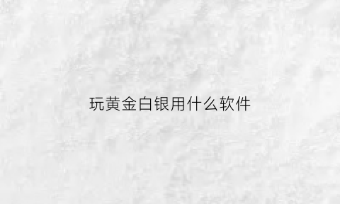 玩黄金白银用什么软件(黄金白银app哪个更好一些)