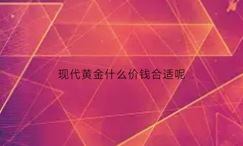 现代黄金什么价钱合适呢(现代金店首饰可靠吗)