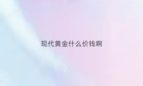 现代黄金什么价钱啊(现代金是什么意思)