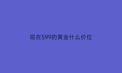 现在599的黄金什么价位(黄金599的价格)