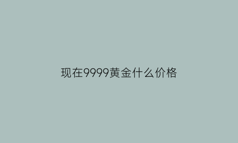 现在9999黄金什么价格(现在9999黄金什么价格回收)