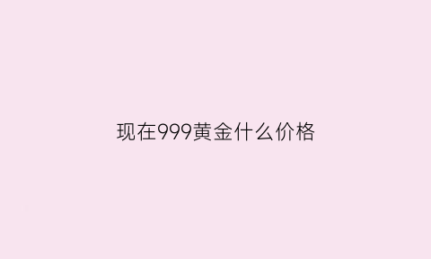 现在999黄金什么价格(现在999黄金价格多少钱一克2020年)