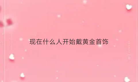 现在什么人开始戴黄金首饰(现在什么人开始戴黄金首饰了)