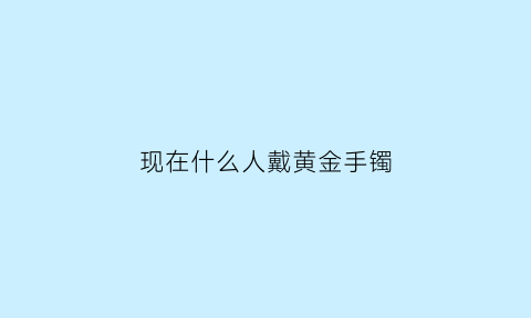 现在什么人戴黄金手镯(什么人戴金不好)