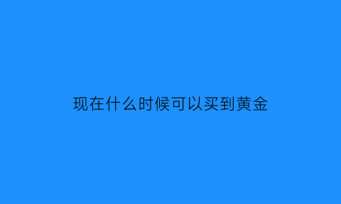 现在什么时候可以买到黄金(什么时候买入黄金什么时候卖出呢)