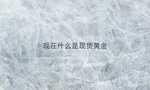 现在什么是现货黄金(什么是现货黄金)