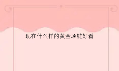 现在什么样的黄金项链好看(什么样的金项链最好)