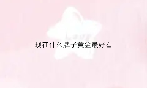 现在什么牌子黄金最好看(现在黄金哪个牌子好价格便宜)