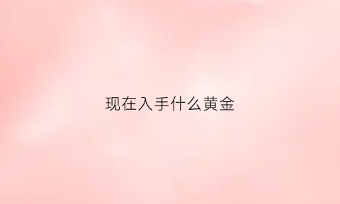 现在入手什么黄金(现在买什么黄金好)