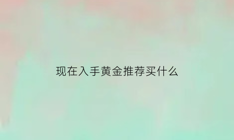 现在入手黄金推荐买什么(现在买什么黄金最划算)