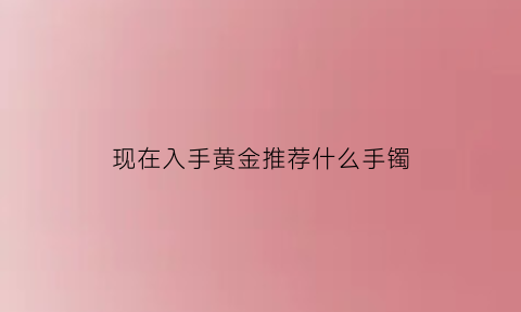 现在入手黄金推荐什么手镯(现在入手黄金推荐什么手镯比较好)