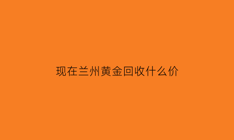 现在兰州黄金回收什么价(兰州黄金回收58同城)