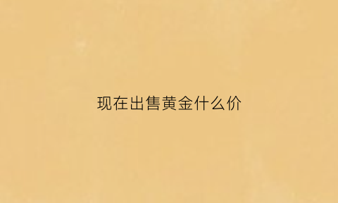 现在出售黄金什么价(现在卖出金价多少)