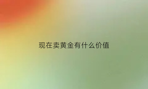 现在卖黄金有什么价值(卖黄金值钱吗)