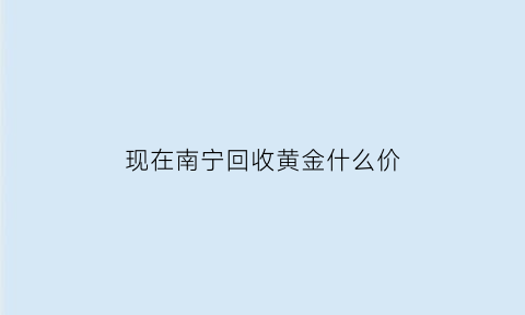 现在南宁回收黄金什么价(南宁回收黄金正规)