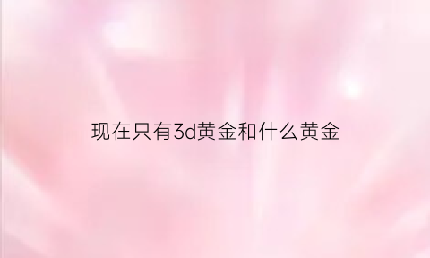 现在只有3d黄金和什么黄金(3d黄金不值钱吗)