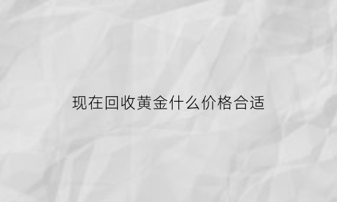 现在回收黄金什么价格合适(现在回收黄金什么价格合适呢)