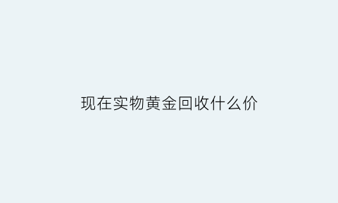 现在实物黄金回收什么价(现在市场上黄金回收大概价格是多少钱一克)