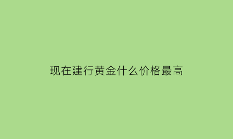 现在建行黄金什么价格最高(现在建行的黄金多少钱一克)