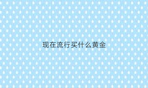 现在流行买什么黄金(现在什么金最流行)