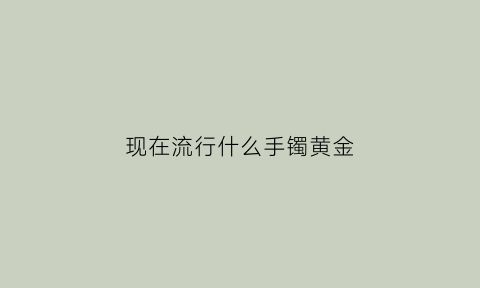 现在流行什么手镯黄金(2021流行什么样的黄金手镯)