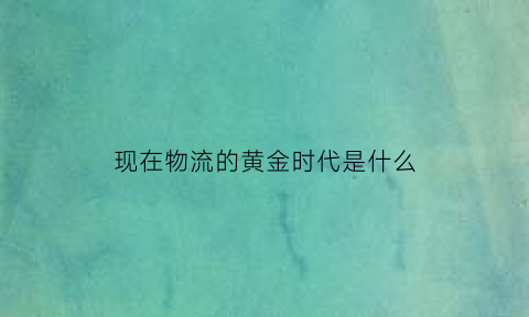 现在物流的黄金时代是什么(如今物流)