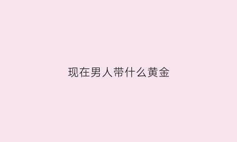 现在男人带什么黄金(男人带什么黄金戒指好看)