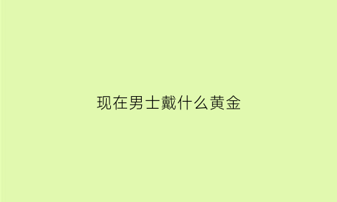 现在男士戴什么黄金(现在男士戴什么黄金首饰好看)