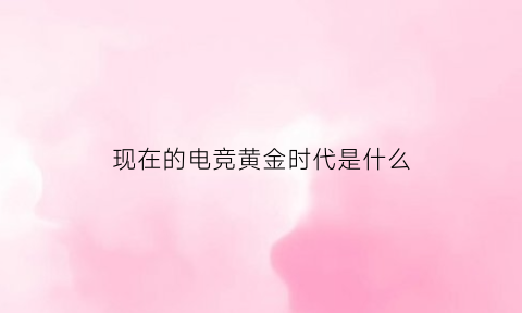 现在的电竞黄金时代是什么(电竞行业黄金时代)