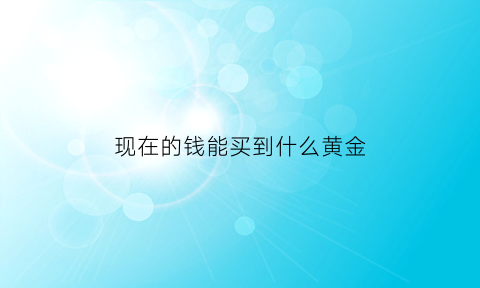 现在的钱能买到什么黄金(现在黄金首饰能买吗)