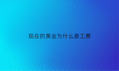 现在的黄金为什么要工费(黄金为啥还有工费)