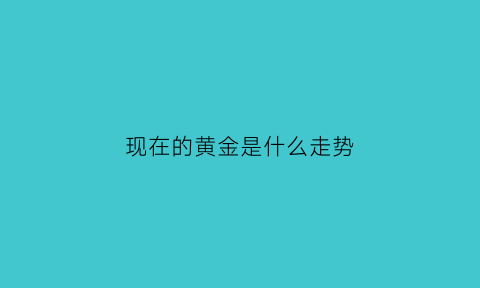 现在的黄金是什么走势(目前的黄金走势是什么样的)