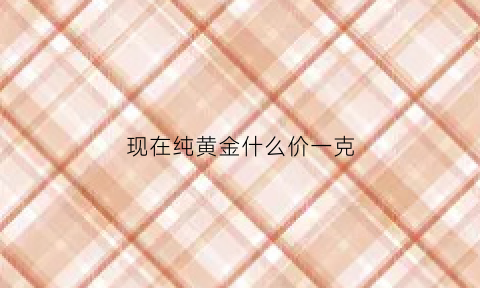 现在纯黄金什么价一克(现在黄金什么价位一克)