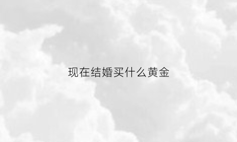 现在结婚买什么黄金(现在结婚买什么黄金好)