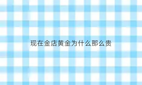 现在金店黄金为什么那么贵(金店黄金的价格为什么那么贵)