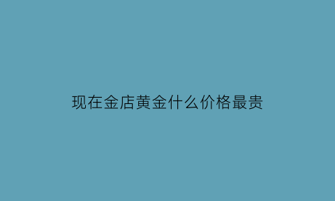 现在金店黄金什么价格最贵(现在卖黄金什么价格一克)