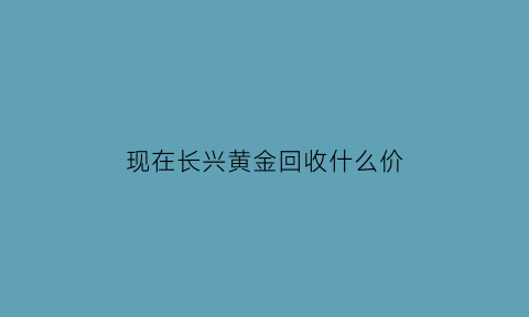 现在长兴黄金回收什么价(长兴县黄金价格)