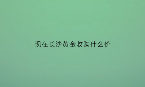 现在长沙黄金收购什么价(长沙黄金首饰回收)