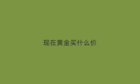 现在黄金买什么价(现在市场黄金什么价格是多少)